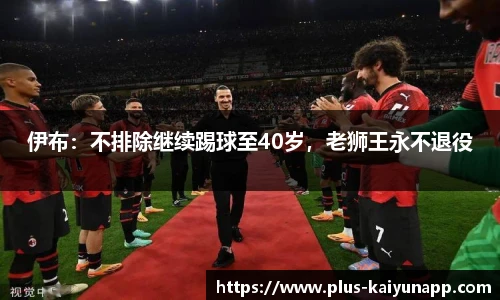 伊布：不排除继续踢球至40岁，老狮王永不退役
