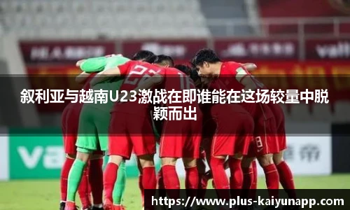 叙利亚与越南U23激战在即谁能在这场较量中脱颖而出