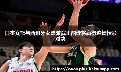 日本女篮与西班牙女篮激战正酣谁将赢得这场精彩对决