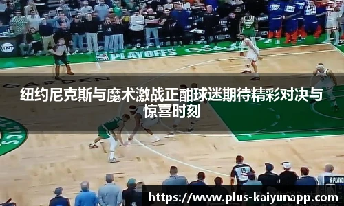 纽约尼克斯与魔术激战正酣球迷期待精彩对决与惊喜时刻